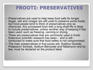 FROOTI: PRESERVATIVES
 Preservatives are used to help keep food safe for longer.
Sugar, salt and vinegar are still used to preserve some foods,
but most people tend to think of preservatives only as
chemicals. Any processed food with a long shelf-life is likely
to include preservatives, unless another way of keeping it has
been used; such as freezing, canning or drying.
 There are preservatives that are commonly used in frooti.
Extensive scientific research has been – and is still –
conducted to make sure that food safety is not compromised.
 The main preservatives in fruit juices are: Sulphur Dioxide,
Potassium Sorbate, Sodium Benzoate and Natamycin and by
law, must be declared on the product label.
 