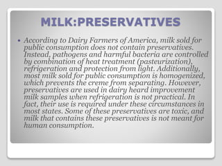 MILK:PRESERVATIVES
 According to Dairy Farmers of America, milk sold for
public consumption does not contain preservatives.
Instead, pathogens and harmful bacteria are controlled
by combination of heat treatment (pasteurization),
refrigeration and protection from light. Additionally,
most milk sold for public consumption is homogenized,
which prevents the creme from separating. However,
preservatives are used in dairy heard improvement
milk samples when refrigeration is not practical. In
fact, their use is required under these circumstances in
most states. Some of these preservatives are toxic, and
milk that contains these preservatives is not meant for
human consumption.
 