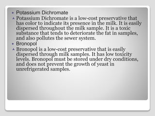  Potassium Dichromate
 Potassium Dichromate is a low-cost preservative that
has color to indicate its presence in the milk. It is easily
dispersed throughout the milk sample. It is a toxic
substance that tends to deteriorate the fat in samples,
and also pollutes the sewer system.
 Bronopol
 Bronopol is a low-cost preservative that is easily
dispersed through milk samples. It has low toxicity
levels. Bronopol must be stored under dry conditions,
and does not prevent the growth of yeast in
unrefrigerated samples.
 