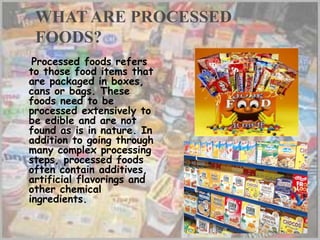 WHAT ARE PROCESSED
FOODS?
Processed foods refers
to those food items that
are packaged in boxes,
cans or bags. These
foods need to be
processed extensively to
be edible and are not
found as is in nature. In
addition to going through
many complex processing
steps, processed foods
often contain additives,
artificial flavorings and
other chemical
ingredients.
 