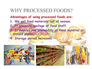 WHY PROCESSED FOODS?
Advantages of using processed foods are:
1. We get food materials out of season.
2. It prevents spoilage of food stuff.
3. It enables the availability of food material at
distant places.
4. Storage period increases.
 
