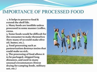 IMPORTANCE OF PROCESSED FOOD
1. It helps to preserve food &
extend the shelf life.
2. Many foods are inedible unless
processed in some manner (coffee,
cocoa.
3. Some foods would be difficult for
the consumer to make themselves
(how many of us could make olive
oil, butter, etc.).
4. Food processing such as
pasteurization destroys toxins that
could make us sick.
5. The processing of food allows it
to be packaged, shipped long
distances, and used in many
unusual circumstances (freeze
drying for camping foods, military
use, etc.)
 