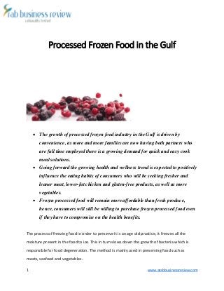 1 www.arabbusinessreview.com 
Processed Frozen Food in the Gulf 
 The growth of processed frozen food industry in the Gulf is driven by 
convenience, as more and more families are now having both partners who 
are full time employed there is a growing demand for quick and easy cook 
meal solutions. 
 Going forward the growing health and wellness trend is expected to positively 
influence the eating habits of consumers who will be seeking fresher and 
leaner meat, lower-fat chicken and gluten-free products, as well as more 
vegetables. 
 Frozen processed food will remain more affordable than fresh produce, 
hence, consumers will still be willing to purchase frozen processed food even 
if they have to compromise on the health benefits. 
The process of freezing food in order to preserve it is an age old practice, it freezes all the 
moisture present in the food to ice. This in turn slows down the growth of bacteria which is 
responsible for food degeneration. The method is mainly used in preserving food such as 
meats, seafood and vegetables. 
 