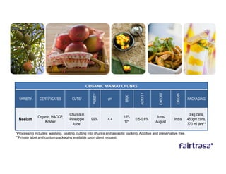 ORGANIC MANGO CHUNKS




                                                                                               EXPORT
                                                                                   ACIDITY
                                                   PURITY




                                                                                                           ORIGIN
                                                                         BRIX
  VARIETY      CERTIFICATES          CUTS*                   pH                                                     PACKAGING



                                   Chunks in                                                                         3 kg cans,
              Organic, HACCP,                                          15º-                  June-
  Neelam          Kosher
                                   Pineapple      99%        <4
                                                                       17º
                                                                                0.5-0.6%
                                                                                             August
                                                                                                         India      450gm cans,
                                     Juice*                                                                         370 ml jars**

*Processing includes: washing, pealing, cutting into chunks and asceptic packing. Additive and preservative free.
**Private label and custom packaging available upon client request.
 