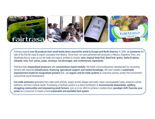 Fairtrasa exports over 50 products from small family farms around the world to Europe and North America. In 2004, we pioneered the
sale of the first fair trade & organic avocados from Mexico. Since then, we have partnered with producers in Mexico, Argentina, Peru, and
Southeast Asia to scale up our fair trade and organic portfolio to include: wine, tropical fresh fruit, dried fruit, grains, herbs & spices,
oilseeds, nuts, fruit juices, pulps, chutneys, hot beverages, and confectionary ingredients.

Fairtrasa links marginalized producers with conscientious import markets. We foster micro-entrepreneur development by connecting
farmers with improved infrastructure, financing, agricultural support, and market knowledge. We have created a sustainable
empowerment model for marginalized growers that use organic and fair trade systems to overcome poverty, protect the environment
and promote social development.

Fair trade premiums generated from sales build schools, supply remote villages with water, repair unsurpassable roads, preserve cultural
traditions, and fund medical needs. Purchasing a Fairtrasa product is a direct contribution to environmental stewardship, uplifting
struggling communities and empowering small farmers. Join us in our effort to achieve a market-driven paradigm shift. Exercise your
power as a consumer to create a more sustainable and equitable food system.
 