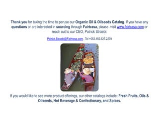 Thank you for taking the time to peruse our Organic Oil & Oilseeds Catalog. If you have any
questions or are interested in sourcing through Fairtrasa, please visit www.fairtrasa.com or
                            reach out to our CEO, Patrick Strüebi:
                         Patrick.Struebi@Fairtrasa.com , Tel +052.452.527.2279




If you would like to see more product offerings, our other catalogs include: Fresh Fruits, Oils &
                     Oilseeds, Hot Beverage & Confectionary, and Spices.
 