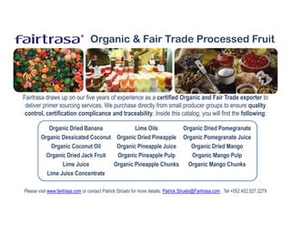 ®     Organic & Fair Trade Processed Fruit




Fairtrasa draws up on our five years of experience as a certified Organic and Fair Trade exporter to
 deliver primer sourcing services. We purchase directly from small producer groups to ensure quality
 control, certification complicance and traceability. Inside this catalog, you will find the following:

           Organic Dried Banana            Lime Oils        Organic Dried Pomegranate
        Organic Dessicated Coconut Organic Dried Pineapple Organic Pomegranate Juice
            Organic Coconut Oil     Organic Pineapple Juice    Organic Dried Mango
          Organic Dried Jack Fruit  Organic Pineapple Pulp     Organic Mango Pulp
                Lime Juice         Organic Pineapple Chunks Organic Mango Chunks
          Lime Juice Concentrate

Please visit www.fairtrasa.com or contact Patrick Strüebi for more details: Patrick.Struebi@Fairtrasa.com , Tel +052.452.527.2279
 