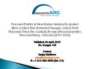 Processed Poultry & Meat Market Analysis By product
(Raw-Cooked, Raw Fermented Sausages, Cured, Fresh
Processed, Dried, Pre-Cooked); By type (Processed poultry,
Processed Meat) - Forecast (2015-2020)
Published: 20 April, 2015
No. of pages: 148
Contact:
Sanjay Matthews
sales@industryarc.com
#: +1-614-588-8538 (Ext: 101)
 