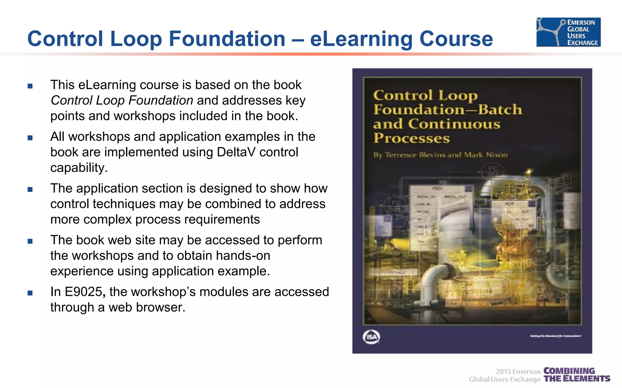 Control Loop Foundation – eLearning Course


This eLearning course is based on the book
Control Loop Foundation and addresses key
points and workshops included in the book.



All workshops and application examples in the
book are implemented using DeltaV control
capability.



The application section is designed to show how
control techniques may be combined to address
more complex process requirements



The book web site may be accessed to perform
the workshops and to obtain hands-on
experience using application example.



In E9025, the workshop’s modules are accessed
through a web browser.

 