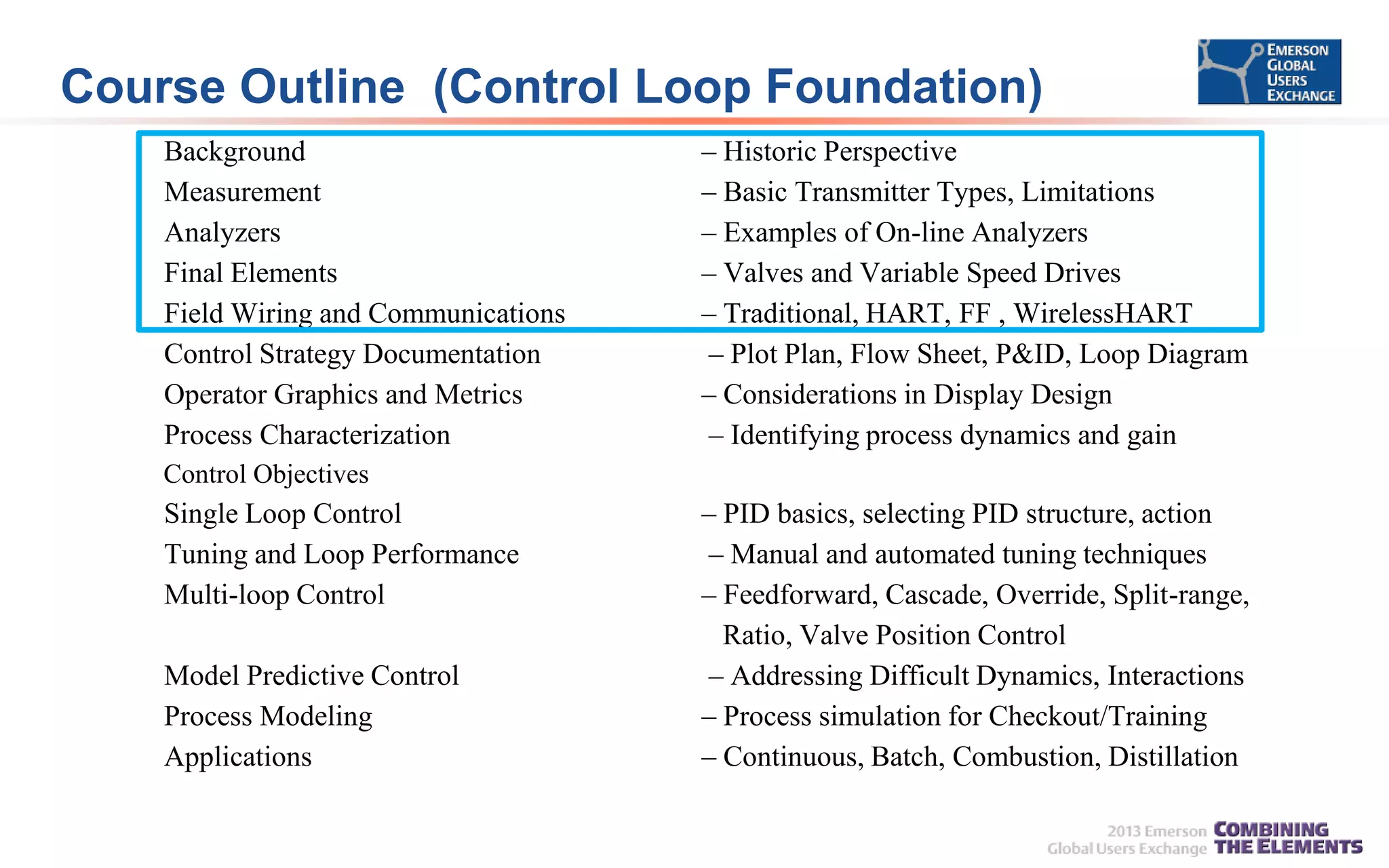Course Outline (Control Loop Foundation)
Background
Measurement
Analyzers
Final Elements
Field Wiring and Communications
Control Strategy Documentation
Operator Graphics and Metrics
Process Characterization

– Historic Perspective
– Basic Transmitter Types, Limitations
– Examples of On-line Analyzers
– Valves and Variable Speed Drives
– Traditional, HART, FF , WirelessHART
– Plot Plan, Flow Sheet, P&ID, Loop Diagram
– Considerations in Display Design
– Identifying process dynamics and gain

Control Objectives

Single Loop Control
Tuning and Loop Performance
Multi-loop Control
Model Predictive Control
Process Modeling
Applications

– PID basics, selecting PID structure, action
– Manual and automated tuning techniques
– Feedforward, Cascade, Override, Split-range,
Ratio, Valve Position Control
– Addressing Difficult Dynamics, Interactions
– Process simulation for Checkout/Training
– Continuous, Batch, Combustion, Distillation

 