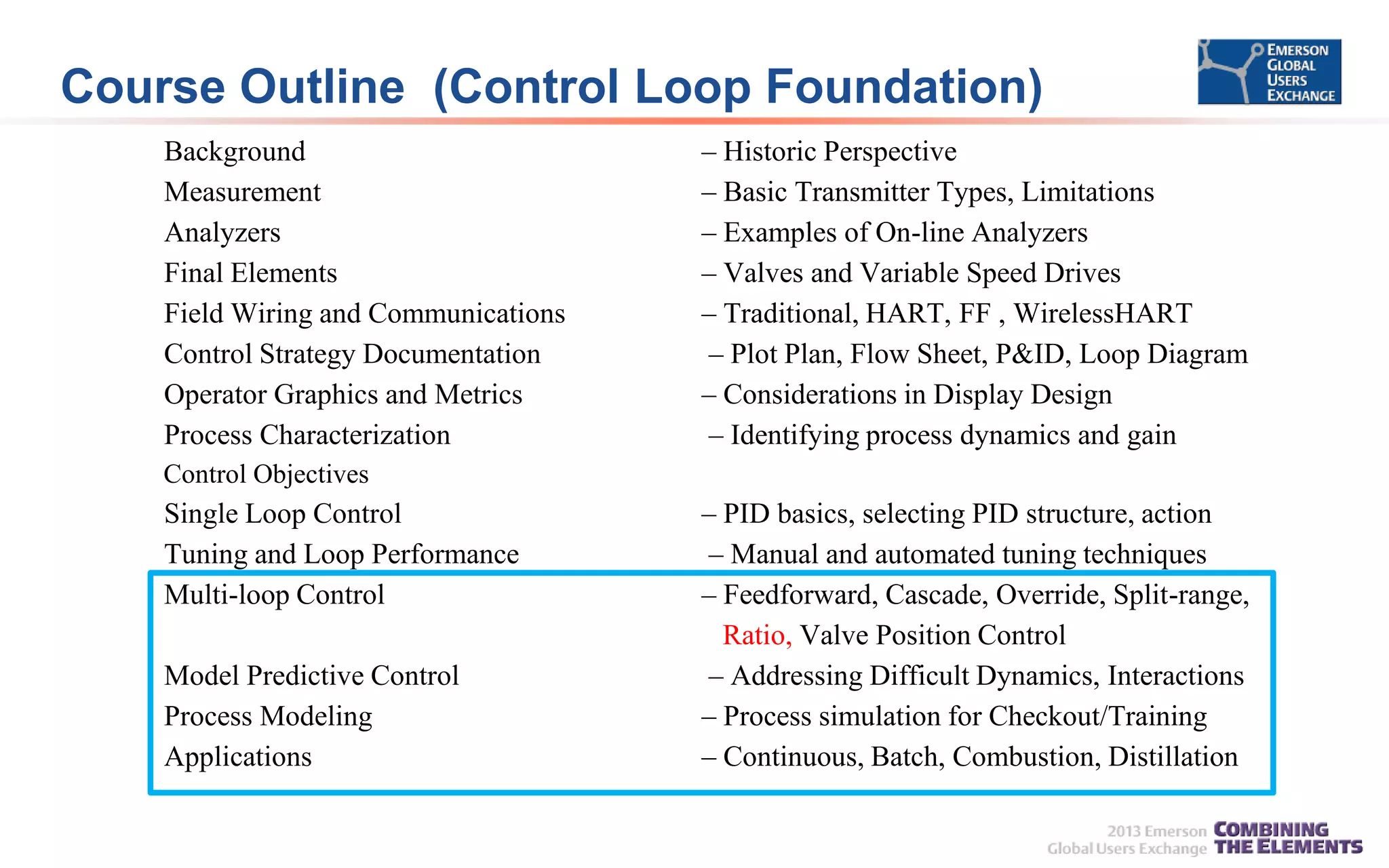 Course Outline (Control Loop Foundation)
Background
Measurement
Analyzers
Final Elements
Field Wiring and Communications
Control Strategy Documentation
Operator Graphics and Metrics
Process Characterization

– Historic Perspective
– Basic Transmitter Types, Limitations
– Examples of On-line Analyzers
– Valves and Variable Speed Drives
– Traditional, HART, FF , WirelessHART
– Plot Plan, Flow Sheet, P&ID, Loop Diagram
– Considerations in Display Design
– Identifying process dynamics and gain

Control Objectives

Single Loop Control
Tuning and Loop Performance
Multi-loop Control
Model Predictive Control
Process Modeling
Applications

– PID basics, selecting PID structure, action
– Manual and automated tuning techniques
– Feedforward, Cascade, Override, Split-range,
Ratio, Valve Position Control
– Addressing Difficult Dynamics, Interactions
– Process simulation for Checkout/Training
– Continuous, Batch, Combustion, Distillation

 