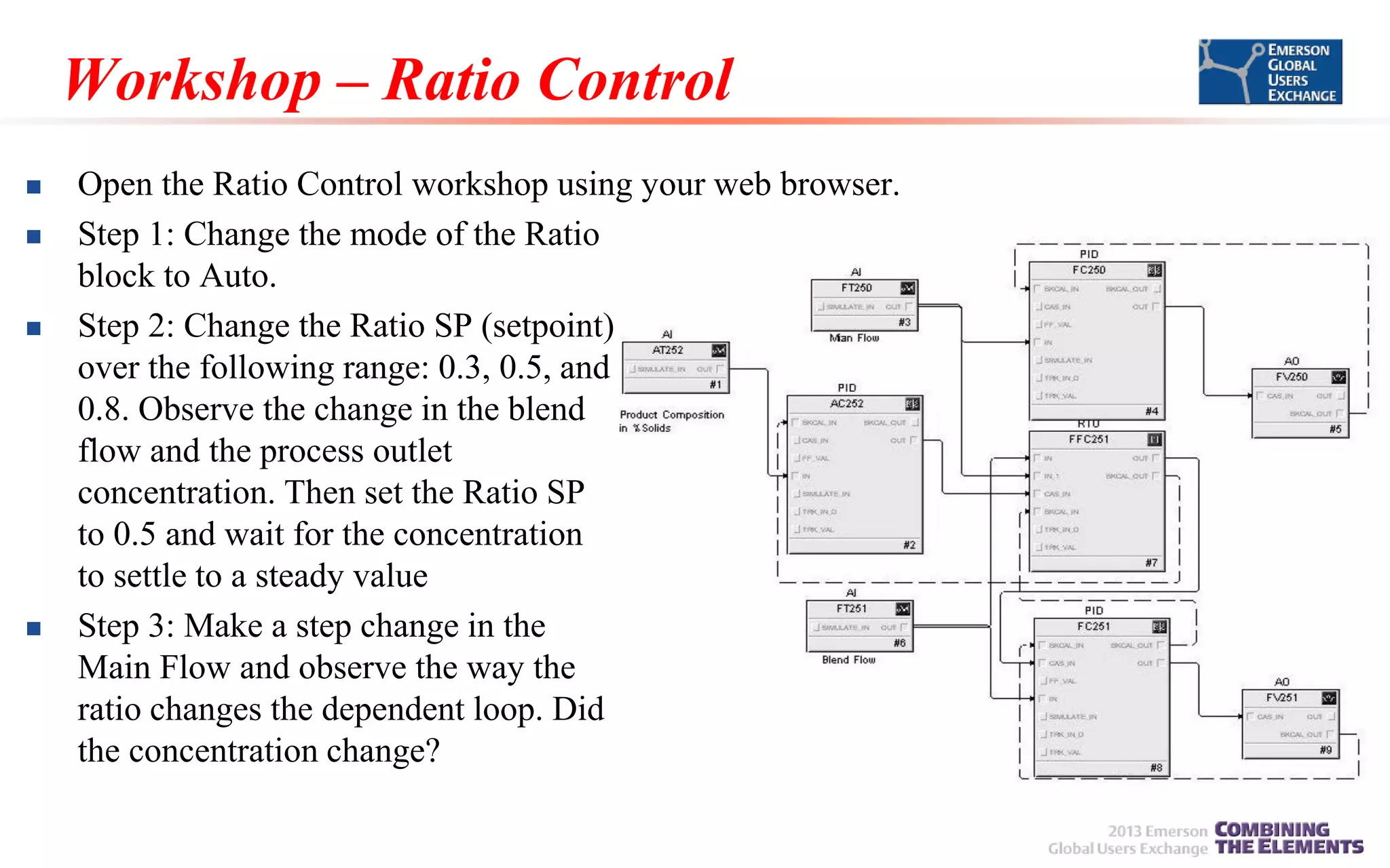 Workshop – Ratio Control







Open the Ratio Control workshop using your web browser.
Step 1: Change the mode of the Ratio
block to Auto.
Step 2: Change the Ratio SP (setpoint)
over the following range: 0.3, 0.5, and
0.8. Observe the change in the blend
flow and the process outlet
concentration. Then set the Ratio SP
to 0.5 and wait for the concentration
to settle to a steady value
Step 3: Make a step change in the
Main Flow and observe the way the
ratio changes the dependent loop. Did
the concentration change?

 