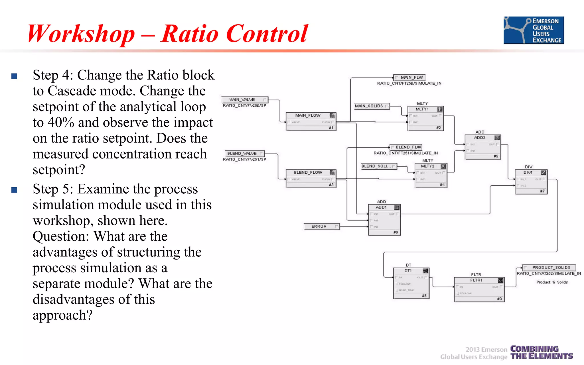 Workshop – Ratio Control




Step 4: Change the Ratio block
to Cascade mode. Change the
setpoint of the analytical loop
to 40% and observe the impact
on the ratio setpoint. Does the
measured concentration reach
setpoint?
Step 5: Examine the process
simulation module used in this
workshop, shown here.
Question: What are the
advantages of structuring the
process simulation as a
separate module? What are the
disadvantages of this
approach?

 