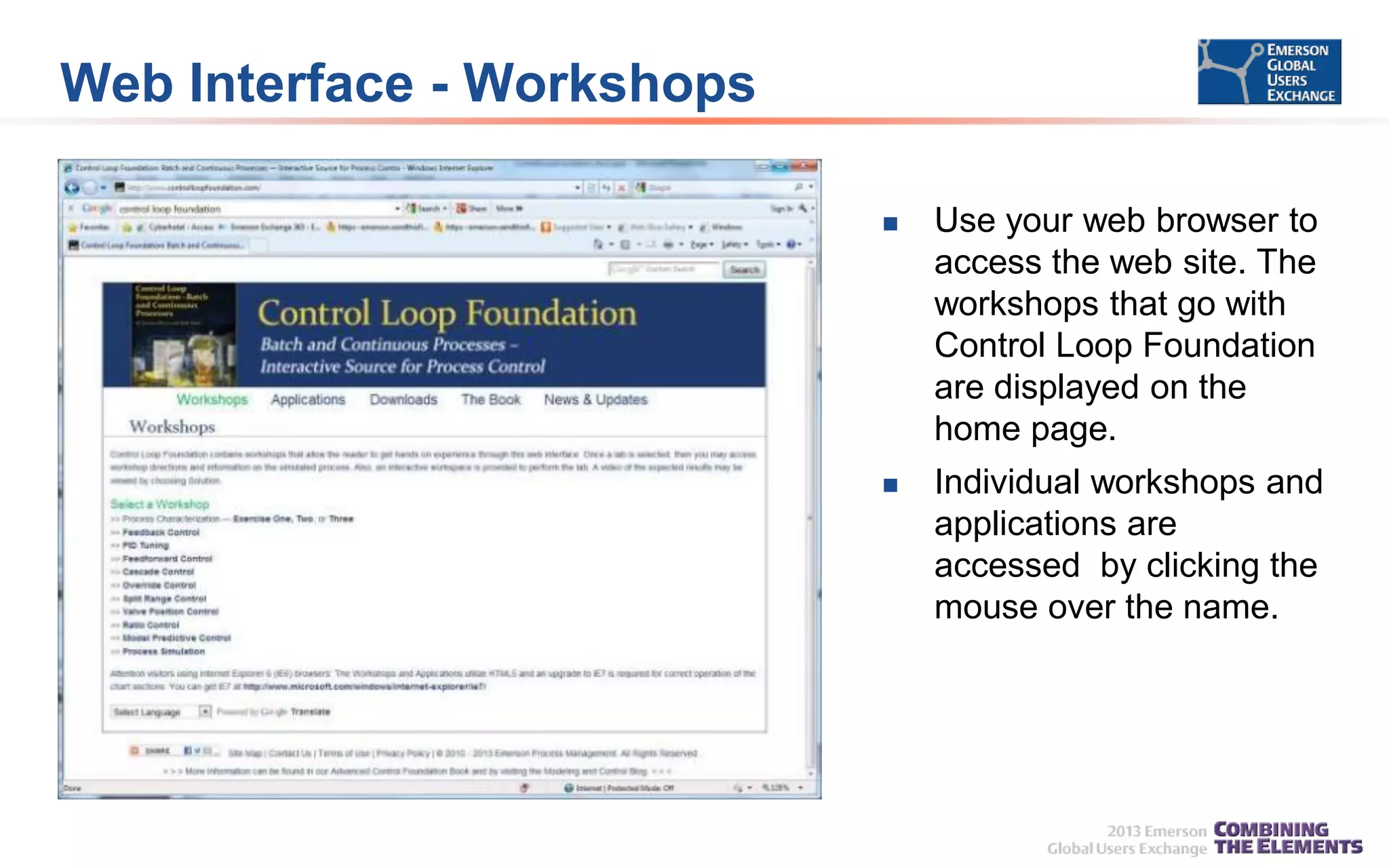 Web Interface - Workshops


Use your web browser to
access the web site. The
workshops that go with
Control Loop Foundation
are displayed on the
home page.



Individual workshops and
applications are
accessed by clicking the
mouse over the name.

 