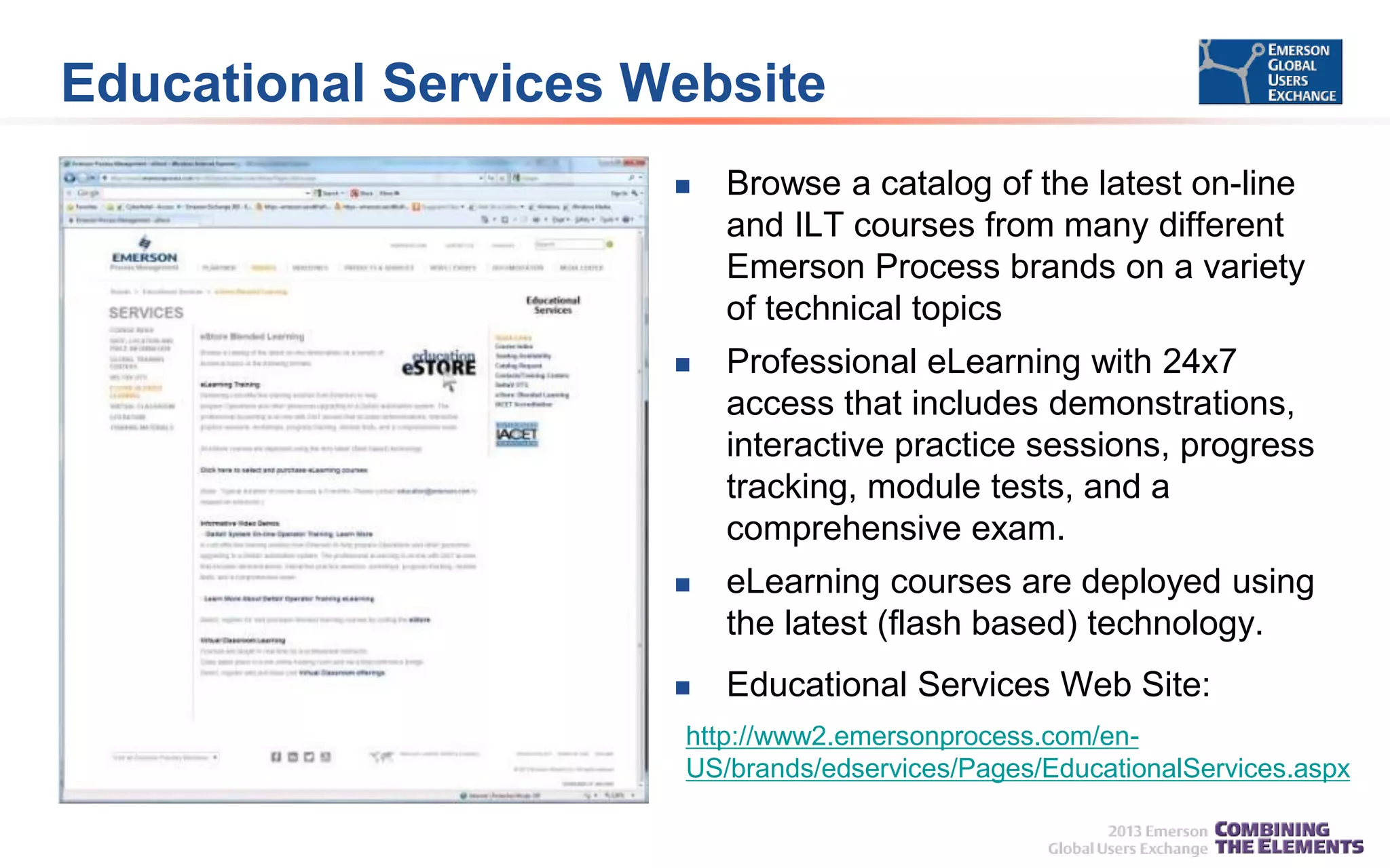 Educational Services Website


Browse a catalog of the latest on-line
and ILT courses from many different
Emerson Process brands on a variety
of technical topics



Professional eLearning with 24x7
access that includes demonstrations,
interactive practice sessions, progress
tracking, module tests, and a
comprehensive exam.



eLearning courses are deployed using
the latest (flash based) technology.



Educational Services Web Site:

http://www2.emersonprocess.com/enUS/brands/edservices/Pages/EducationalServices.aspx

 