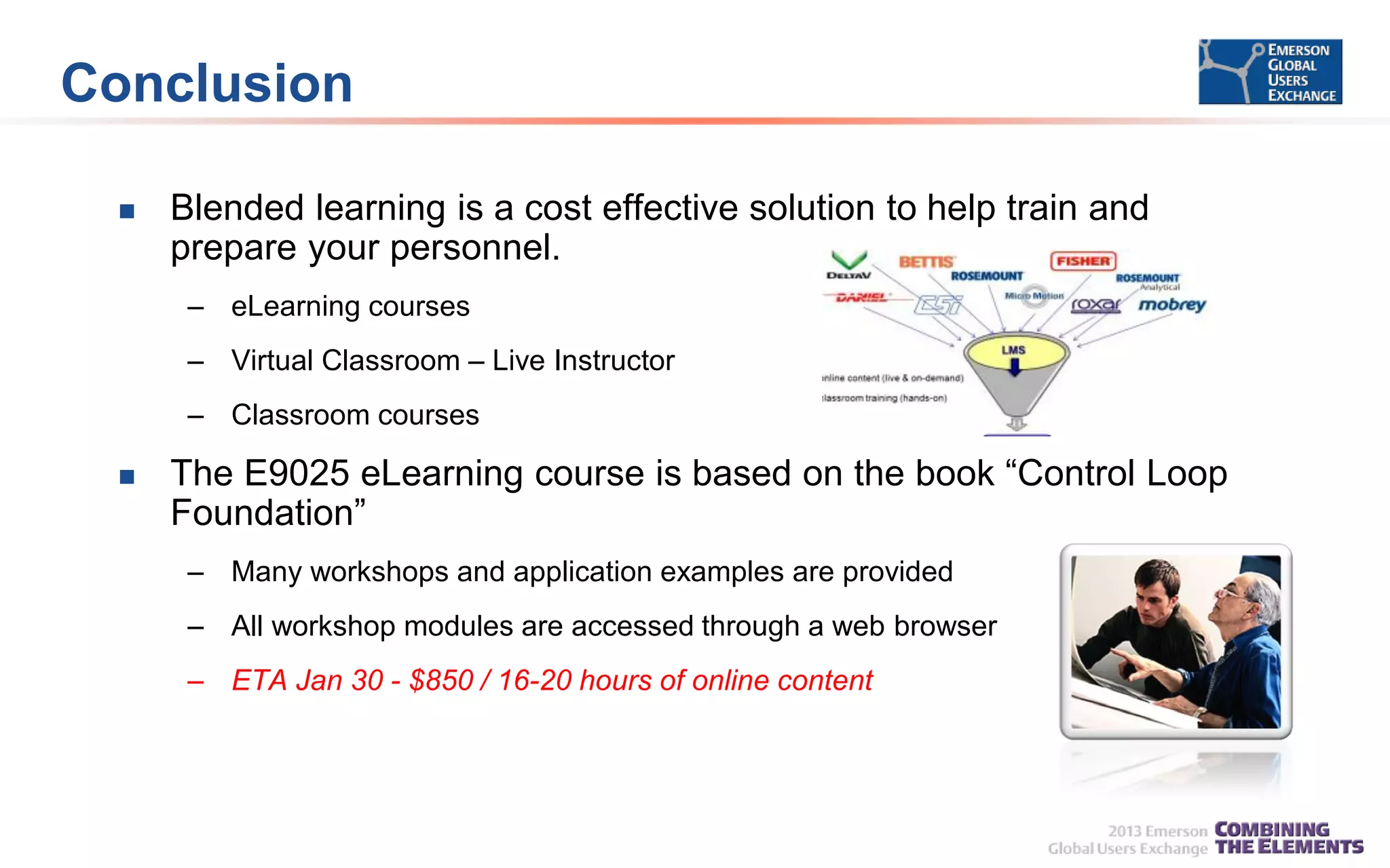 Conclusion


Blended learning is a cost effective solution to help train and
prepare your personnel.
– eLearning courses
– Virtual Classroom – Live Instructor
– Classroom courses



The E9025 eLearning course is based on the book “Control Loop
Foundation”
– Many workshops and application examples are provided
– All workshop modules are accessed through a web browser
– ETA Jan 30 - $850 / 16-20 hours of online content

 