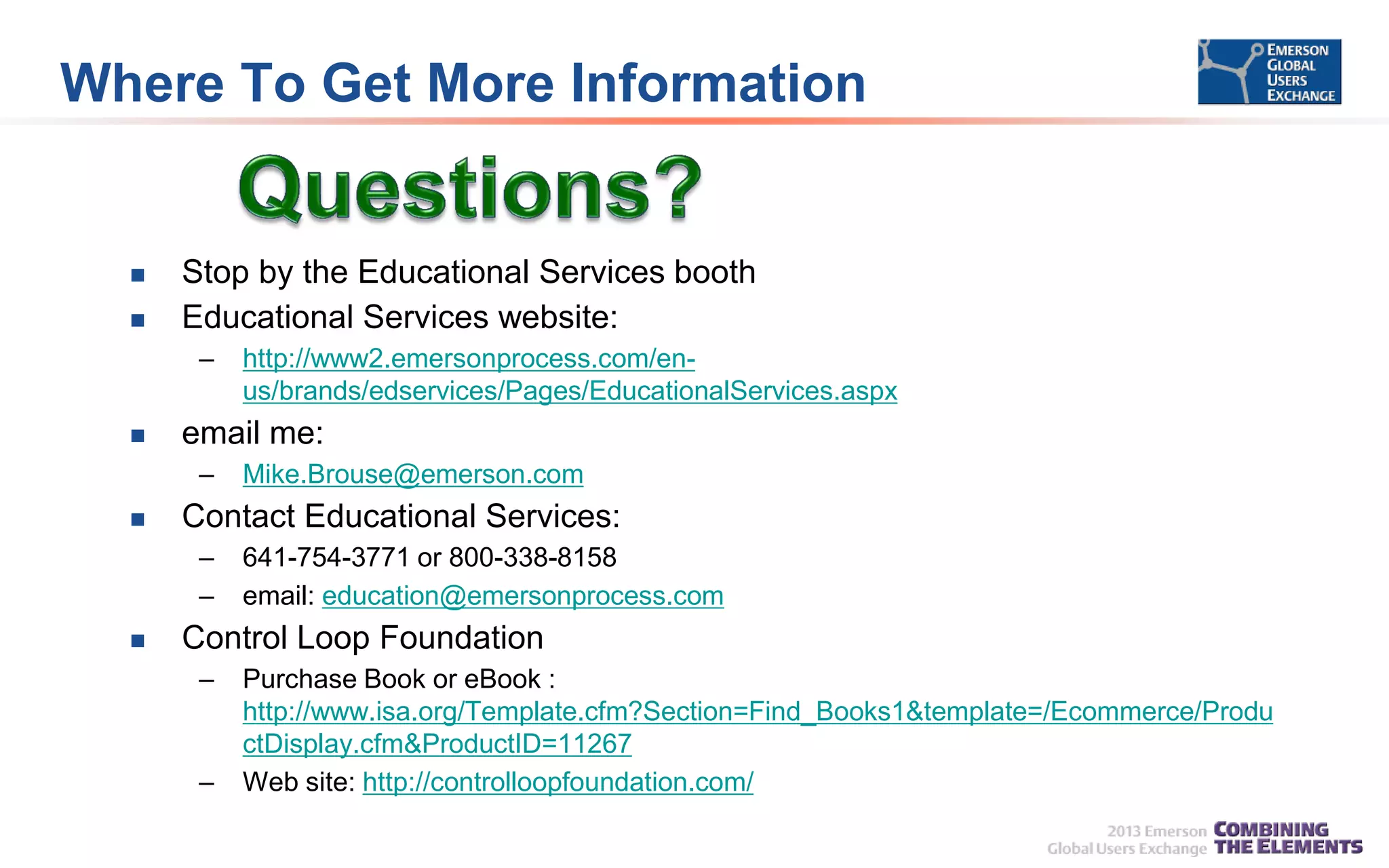 Where To Get More Information




Stop by the Educational Services booth
Educational Services website:
–



email me:
–



Mike.Brouse@emerson.com

Contact Educational Services:
–
–



http://www2.emersonprocess.com/enus/brands/edservices/Pages/EducationalServices.aspx

641-754-3771 or 800-338-8158
email: education@emersonprocess.com

Control Loop Foundation
–

–

Purchase Book or eBook :
http://www.isa.org/Template.cfm?Section=Find_Books1&template=/Ecommerce/Produ
ctDisplay.cfm&ProductID=11267
Web site: http://controlloopfoundation.com/

 
