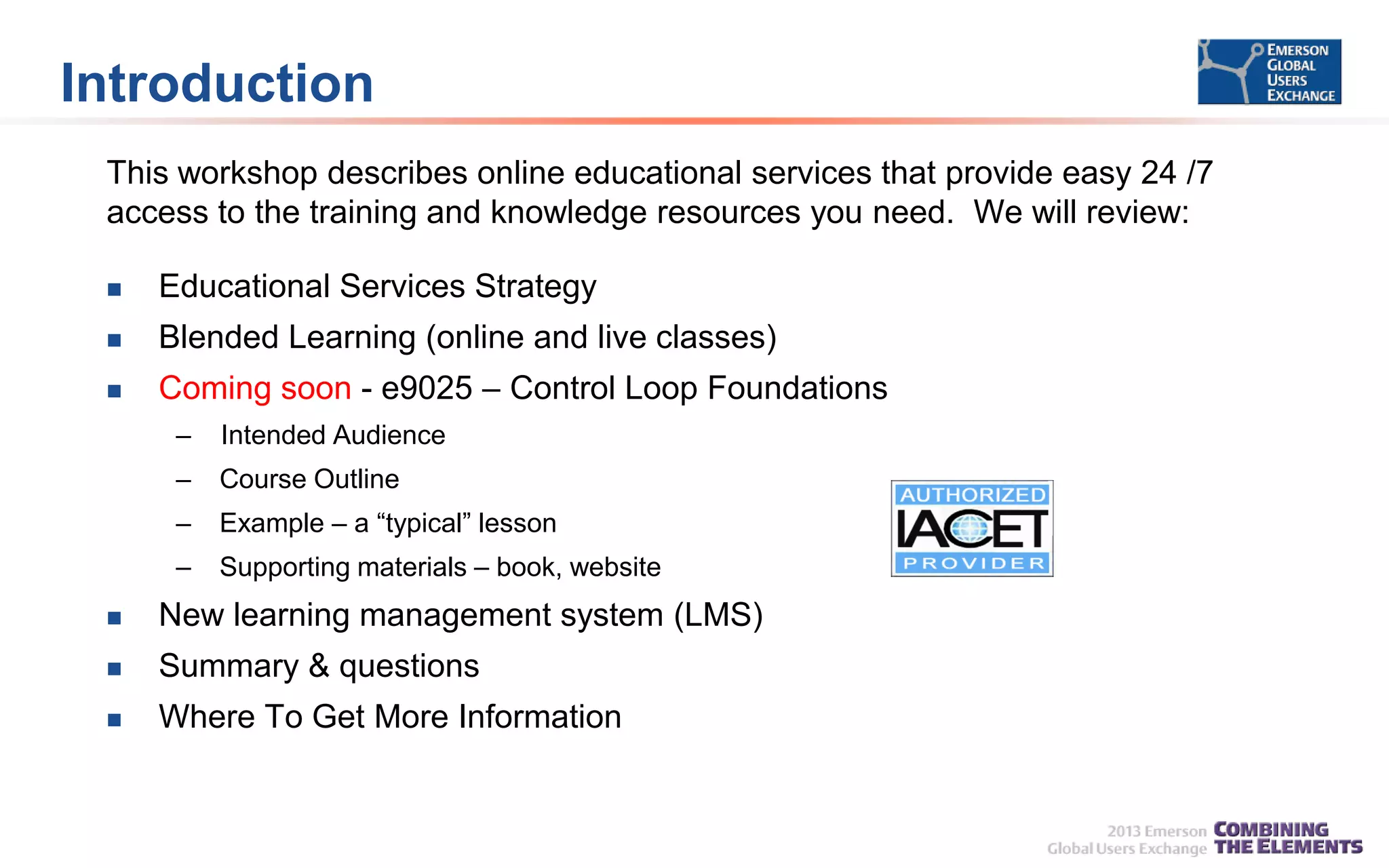 Introduction
This workshop describes online educational services that provide easy 24 /7
access to the training and knowledge resources you need. We will review:


Educational Services Strategy



Blended Learning (online and live classes)



Coming soon - e9025 – Control Loop Foundations
–

Intended Audience

–

Course Outline

–

Example – a “typical” lesson

–

Supporting materials – book, website



New learning management system (LMS)



Summary & questions



Where To Get More Information

 