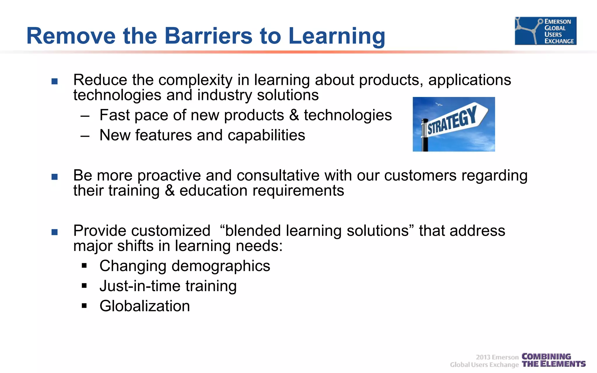 Remove the Barriers to Learning


Reduce the complexity in learning about products, applications
technologies and industry solutions
– Fast pace of new products & technologies
– New features and capabilities



Be more proactive and consultative with our customers regarding
their training & education requirements



Provide customized “blended learning solutions” that address
major shifts in learning needs:
 Changing demographics
 Just-in-time training
 Globalization

 