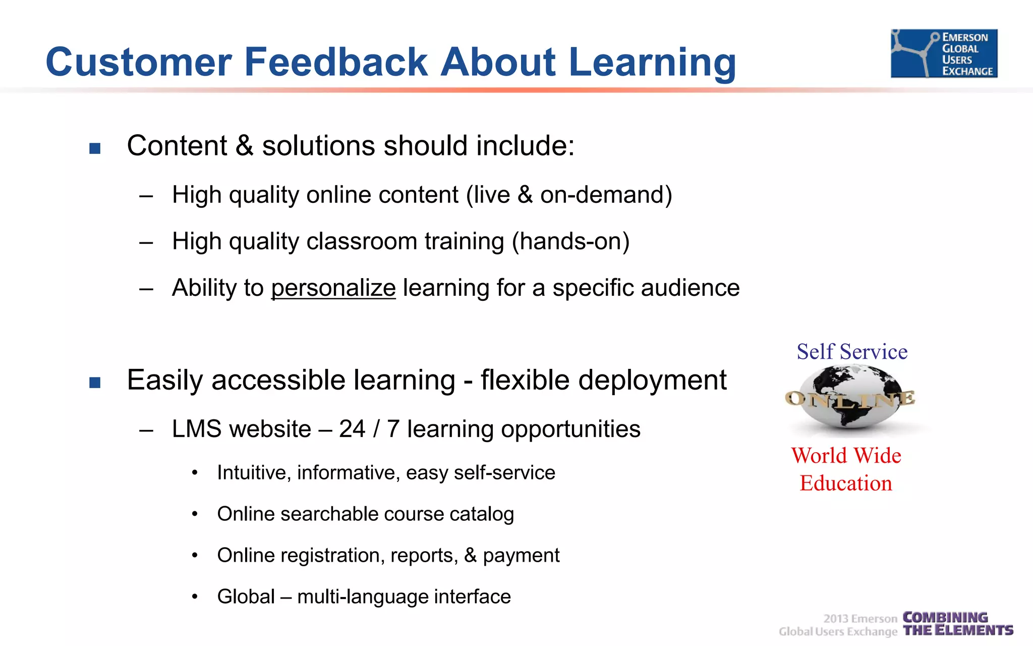 Customer Feedback About Learning


Content & solutions should include:
– High quality online content (live & on-demand)
– High quality classroom training (hands-on)

– Ability to personalize learning for a specific audience
Self Service


Easily accessible learning - flexible deployment
– LMS website – 24 / 7 learning opportunities
• Intuitive, informative, easy self-service
• Online searchable course catalog

• Online registration, reports, & payment
• Global – multi-language interface

World Wide
Education

 