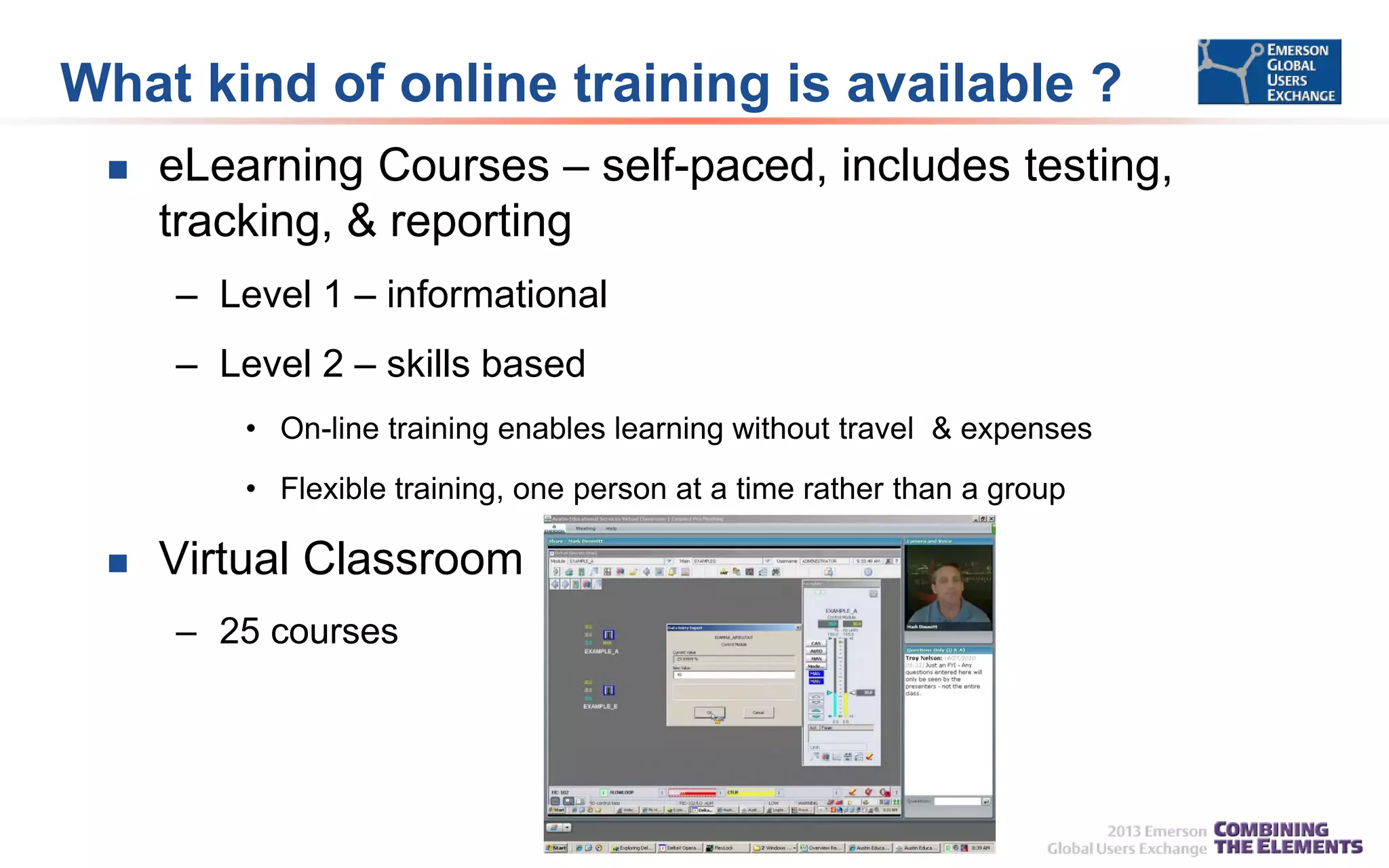 What kind of online training is available ?


eLearning Courses – self-paced, includes testing,
tracking, & reporting
– Level 1 – informational
– Level 2 – skills based
• On-line training enables learning without travel & expenses
• Flexible training, one person at a time rather than a group



Virtual Classroom
– 25 courses

 