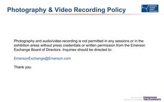 Photography & Video Recording Policy

Photography and audio/video recording is not permitted in any sessions or in the
exhibition areas without press credentials or written permission from the Emerson
Exchange Board of Directors. Inquiries should be directed to:
EmersonExchange@Emerson.com
Thank you.

 