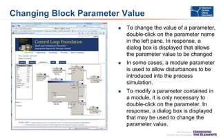 Changing Block Parameter Value


To change the value of a parameter,
double-click on the parameter name
in the left pane. In response, a
dialog box is displayed that allows
the parameter value to be changed



In some cases, a module parameter
is used to allow disturbances to be
introduced into the process
simulation.



To modify a parameter contained in
a module, it is only necessary to
double-click on the parameter. In
response, a dialog box is displayed
that may be used to change the
parameter value.

 