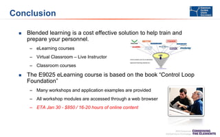 Conclusion


Blended learning is a cost effective solution to help train and
prepare your personnel.
– eLearning courses
– Virtual Classroom – Live Instructor
– Classroom courses



The E9025 eLearning course is based on the book “Control Loop
Foundation”
– Many workshops and application examples are provided
– All workshop modules are accessed through a web browser
– ETA Jan 30 - $850 / 16-20 hours of online content

 