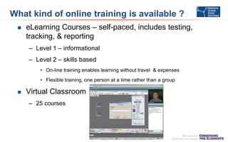 What kind of online training is available ?


eLearning Courses – self-paced, includes testing,
tracking, & reporting
– Level 1 – informational
– Level 2 – skills based
• On-line training enables learning without travel & expenses
• Flexible training, one person at a time rather than a group



Virtual Classroom
– 25 courses

 