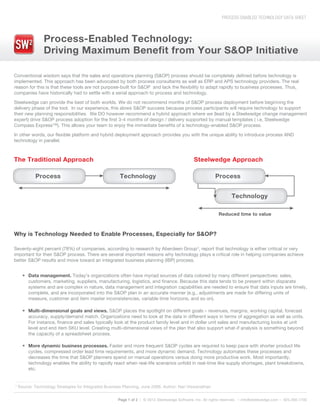 PROCESS-ENABLED TECHNOLOGY DATA SHEET
Process-Enabled Technology:
Driving Maximum Benefit from Your S&OP Initiative
Page 1 of 2 | © 2012 Steelwedge Software, Inc. All rights reserved. – info@steelwedge.com – 925.460.1700
¹ Source: Technology Strategies for Integrated Business Planning, June 2006, Author: Nari Viswanathan
Conventional wisdom says that the sales and operations planning (S&OP) process should be completely defined before technology is
implemented. This approach has been advocated by both process consultants as well as ERP and APS technology providers. The real
reason for this is that these tools are not purpose-built for S&OP and lack the flexibility to adapt rapidly to business processes. Thus,
companies have historically had to settle with a serial approach to process and technology.
Steelwedge can provide the best of both worlds. We do not recommend months of S&OP process deployment before beginning the
delivery phase of the tool. In our experience, this slows S&OP success because process participants will require technology to support
their new planning responsibilities. We DO however recommend a hybrid approach where we (lead by a Steelwedge change management
expert) drive S&OP process adoption for the first 3-4 months of design / delivery supported by manual templates ( i.e, Steelwedge
Compass Express™). This allows your team to enjoy the immediate benefits of a technology-enabled S&OP process.
In other words, our flexible platform and hybrid deployment approach provides you with the unique ability to introduce process AND
technology in parallel.
Seventy-eight percent (78%) of companies, according to research by Aberdeen Group¹, report that technology is either critical or very
important for their S&OP process. There are several important reasons why technology plays a critical role in helping companies achieve
better S&OP results and move toward an integrated business planning (IBP) process.
Why is Technology Needed to Enable Processes, Especially for S&OP?
Data management. Today’s organizations often have myriad sources of data colored by many different perspectives: sales,
customers, marketing, suppliers, manufacturing, logistics, and finance. Because this data tends to be present within disparate
systems and are complex in nature, data management and integration capabilities are needed to ensure that data inputs are timely,
complete, and are incorporated into the S&OP plan in an accurate manner (e.g., adjustments are made for differing units of
measure, customer and item master inconsistencies, variable time horizons, and so on).
Multi-dimensional goals and views. S&OP places the spotlight on different goals – revenues, margins, working capital, forecast
accuracy, supply/demand match. Organizations need to look at the data in different ways in terms of aggregation as well as units.
For instance, finance and sales typically look at the product family level and in dollar unit sales and manufacturing looks at unit
level and end item SKU level. Creating multi-dimensional views of the plan that also support what-if analysis is something beyond
the capacity of a spreadsheet process.
More dynamic business processes. Faster and more frequent S&OP cycles are required to keep pace with shorter product life
cycles, compressed order lead time requirements, and more dynamic demand. Technology automates these processes and
decreases the time that S&OP planners spend on manual operations versus doing more productive work. Most importantly,
technology enables the ability to rapidly react when real-life scenarios unfold in real-time like supply shortages, plant breakdowns,
etc.
The Traditional Approach
Process Technology
Steelwedge Approach
Process
Technology
Reduced time to value
 
