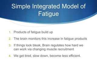 Simple Integrated Model of
Fatigue
1. Products of fatigue build up
2. The brain monitors this increase in fatigue products
3. If things look bleak, Brain regulates how hard we
can work via changing muscle recruitment
4. We get tired, slow down, become less efficient.
 