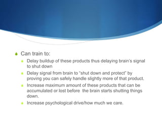 S Can train to:
S Delay buildup of these products thus delaying brain’s signal
to shut down
S Delay signal from brain to “shut down and protect” by
proving you can safely handle slightly more of that product.
S Increase maximum amount of these products that can be
accumulated or lost before the brain starts shutting things
down.
S Increase psychological drive/how much we care.
 