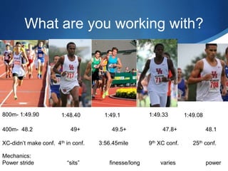 What are you working with?
800m- 1:49.90 1:48.40 1:49.1 1:49.081:49.33
400m- 48.2 49+ 49.5+ 47.8+ 48.1
XC-didn’t make conf. 4th in conf. 3:56.45mile 9th XC conf. 25th conf.
Mechanics:
Power stride “sits” finesse/long varies power
 