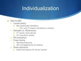 S How to tell?
S Lactate testing
S Max lactate (after 400-600m)
S 18+= very FT (expect mid distance or shorter)
S Strengths vs. Weaknesses
S FT- sprints, short intervals
S ST- Long Runs, tempos
S PR comparison
S Power testing
S Standing broad jump
S 25m one legged jumps for distance
S Stride mechanics
S Elastic and reactive VS. flat and “grinder”
Individualization
 