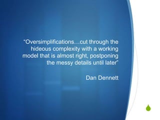 S
“Oversimplifications…cut through the
hideous complexity with a working
model that is almost right, postponing
the messy details until later”
Dan Dennett
 