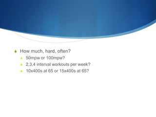 S How much, hard, often?
S 50mpw or 100mpw?
S 2,3,4 interval workouts per week?
S 10x400s at 65 or 15x400s at 65?
 