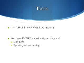 Tools
S It isn’t High Intensity VS. Low Intensity
S You have EVERY intensity at your disposal.
S Use them.
S Sprinting to slow running!
 