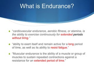 What is Endurance?
S “cardiovascular endurance, aerobic fitness, or stamina, is
the ability to exercise continuously for extended periods
without tiring.”
S “ability to exert itself and remain active for a long period
of time, as well as its ability to resist fatigue.”
S “Muscular endurance is the ability of a muscle or group of
muscles to sustain repeated contractions against a
resistance for an extended period of time.”
 