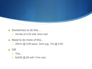 S Sometimes to do this….
S 4xmile at 4:22 with 3min rest
S Need to do more of this..
S 20min @ 5:00 pace, 3min jog, 1mi @ 4:45
S OR
S This…
S 6x400 @ 60 with 1min rest
 