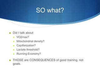 SO what?
S Did I talk about
S VO2max?
S Mitochondrial density?
S Capillarization?
S Lactate threshold?
S Running Economy?
S THOSE are CONSEQUENCES of good training, not
goals.
 