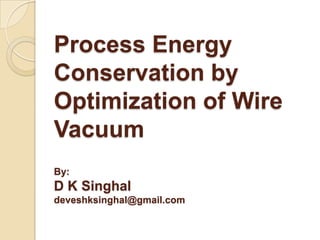 Process Energy
Conservation by
Optimization of Wire
Vacuum
By:

D K Singhal
deveshksinghal@gmail.com

 