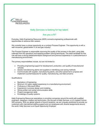 Kelly Services is looking for top talent.

                                           Are you a fit?
Everyday, Kelly Engineering Resources (KER) connects engineering professionals with
opportunities to advance their careers.

We currently have a unique opportunity as a contract Process Engineer. This opportunity is with a
well renowned, global leader in oil and gas industry!

The Process Engineer is responsible improving the quality of the process in the plant, using data
collected from the operations and applying problem solving techniques. The ideal candidate for this
role will have a strong statistical/analysis background and previous experience in a petrochemical or
manufacturing environment.

The primary responsibilities include, but are not limited to:

        Providing engineering support for development, production, and quality of manufactured
        vehicles
        Assists manufacturing plants and suppliers in identifying cost saving methods
        Communicate with supplier, manufacturing plants, and other personnel to propose and
        implement countermeasures for quality, manufacturing, and field concerns

Qualifications:

        Bachelors in Engineering
        Minimum 3-5 years related experience in a manufacturing environment
        Proficiency in Microsoft Office
        Experience in process design and modeling
        Strong written and verbal communication skills
        Project management skills
        Knowledge of quality systems

Kelly Engineering Resources specializes in providing companies around the world with qualified
engineers, designers, drafters and technicians. We are part of Kelly Services, a U.S.-based Fortune
500 company. With our global network of branch locations, we are uniquely positioned to provide our
customers with international staffing support and our employees with diverse assignments around
the world. Kelly Services is an Equal Opportunity Employer.
 
