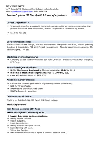 Process Engineer (BE Mech) with 2.6 year of experience
Career Objectives: -
 To establish myself as a successful Mechanical engineer and to work with an organization that
provides conductive work environment, where I can perform to the best of my abilities.
 Ready To Relocate
Core functional skills:
Process Layout & MEP Design, Process improvement, Manpower allocation, Project planning
,Erection & Installation, PEB civil Project Management , Material requirement planning, 5S,
Kaizen,6sigma, TPM etc.
Work Experience Summary:
 Company 1: Icon Turnkey Ventures LLP Pune ,Work as process Layout & MEP designer,
PEB Engg.
Educational Qualifications:
 B.E in Mechanical Engineering Mumbai university, 67.94%, 2015
 Diploma in Mechanical engineering MSBTE, 79.94%, 2012
 Class 10th
Kolhapur Board. 82.30%, 2009.
Academic Achievements:
 Coordinator of MESA (Mechanical Engineering Student Association).
 NCC for ‘A’ certificate.
 Intermediate Drawing Grade Exam.
 IEDSSA Runner in wrestling.
Computer Proficiency:
Working on AutoCAD, NX, MS Excel; MS-Word, outlook.
Work Experience:
Icon Turnke Ventures LLP. Pune
Executive Engineer: Reporting To MD
 Layout & process design experience-
 Making Project Time line.
 Project Budgeting.
 Input Data collection.
 Making Numbers of Layout solution.
 Brain storming with team.
 Taking final Decision.
 Plan implementation (Giving a inputs to the civil, electrical team. )
GANESH BOTE
A/P –Gargoti , Tal: Bhudargad, Dist: Kolhapur, Maharashtra,India.
EMAIL ID-ganeshbote2@gmail.com ; Mob: 9881875794
 