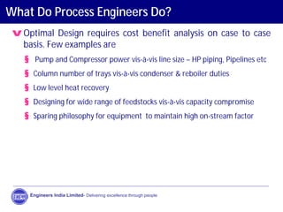 What Do Process Engineers Do?
vOptimal Design requires cost benefit analysis on case to case
basis. Few examples are
§ Pump and Compressor power vis-à-vis line size – HP piping, Pipelines etc
§ Column number of trays vis-à-vis condenser & reboiler duties
§ Low level heat recovery
§ Designing for wide range of feedstocks vis-à-vis capacity compromise
§ Sparing philosophy for equipment to maintain high on-stream factor
Engineers India Limited- Delivering excellence through people
 