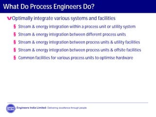 What Do Process Engineers Do?
vOptimally integrate various systems and facilities
§ Stream & energy integration within a process unit or utility system
§ Stream & energy integration between different process units
§ Stream & energy integration between process units & utility facilities
§ Stream & energy integration between process units & offsite facilities
§ Common facilities for various process units to optimise hardware
Engineers India Limited- Delivering excellence through people
 