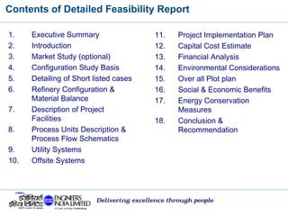 Contents of Detailed Feasibility Report
Delivering excellence through people
1. Executive Summary
2. Introduction
3. Market Study (optional)
4. Configuration Study Basis
5. Detailing of Short listed cases
6. Refinery Configuration &
Material Balance
7. Description of Project
Facilities
8. Process Units Description &
Process Flow Schematics
9. Utility Systems
10. Offsite Systems
11. Project Implementation Plan
12. Capital Cost Estimate
13. Financial Analysis
14. Environmental Considerations
15. Over all Plot plan
16. Social & Economic Benefits
17. Energy Conservation
Measures
18. Conclusion &
Recommendation
 