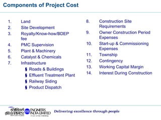 Components of Project Cost
Delivering excellence through people
1. Land
2. Site Development
3. Royalty/Know-how/BDEP
fee
4. PMC Supervision
5. Plant & Machinery
6. Catalyst & Chemicals
7. Infrastructure
§ Roads & Buildings
§ Effluent Treatment Plant
§ Railway Siding
§ Product Dispatch
8. Construction Site
Requirements
9. Owner Construction Period
Expenses
10. Start-up & Commissioning
Expenses
11. Township
12. Contingency
13. Working Capital Margin
14. Interest During Construction
 