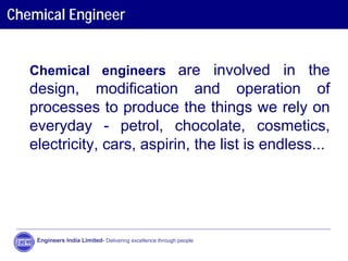 Chemical Engineer
Chemical engineers are involved in the
design, modification and operation of
processes to produce the things we rely on
everyday - petrol, chocolate, cosmetics,
electricity, cars, aspirin, the list is endless...
Engineers India Limited- Delivering excellence through people
 