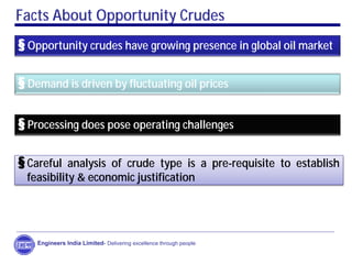 Facts About Opportunity Crudes
§ Opportunity crudes have growing presence in global oil market
§ Demand is driven by fluctuating oil prices
§ Processing does pose operating challenges
§Careful analysis of crude type is a pre-requisite to establish
feasibility & economic justification
Engineers India Limited- Delivering excellence through people
 