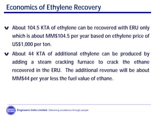 Economics of Ethylene Recovery
v About 104.5 KTA of ethylene can be recovered with ERU only
which is about MM$104.5 per year based on ethylene price of
US$1,000 per ton.
v About 44 KTA of additional ethylene can be produced by
adding a steam cracking furnace to crack the ethane
recovered in the ERU. The additional revenue will be about
MM$44 per year less the fuel value of ethane.
Engineers India Limited- Delivering excellence through people
 